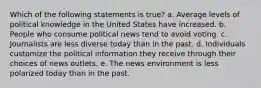 Which of the following statements is true? a. Average levels of political knowledge in the United States have increased. b. People who consume political news tend to avoid voting. c. Journalists are less diverse today than in the past. d. Individuals customize the political information they receive through their choices of news outlets. e. The news environment is less polarized today than in the past.