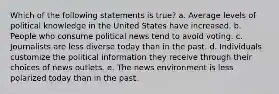 Which of the following statements is true? a. Average levels of political knowledge in the United States have increased. b. People who consume political news tend to avoid voting. c. Journalists are less diverse today than in the past. d. Individuals customize the political information they receive through their choices of news outlets. e. The news environment is less polarized today than in the past.