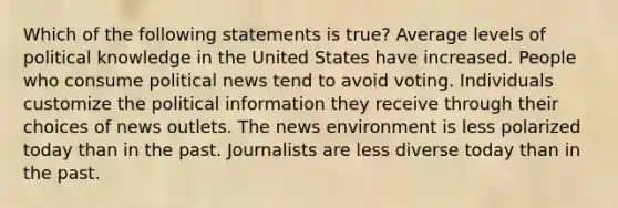 Which of the following statements is true? Average levels of political knowledge in the United States have increased. People who consume political news tend to avoid voting. Individuals customize the political information they receive through their choices of news outlets. The news environment is less polarized today than in the past. Journalists are less diverse today than in the past.