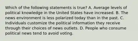 Which of the following statements is true? A. Average levels of political knowledge in the United States have increased. B. The news environment is less polarized today than in the past. C. Individuals customize the political information they receive through their choices of news outlets. D. People who consume political news tend to avoid voting.