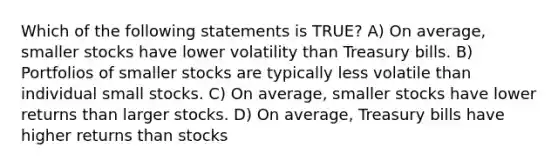 Which of the following statements is TRUE? A) On average, smaller stocks have lower volatility than Treasury bills. B) Portfolios of smaller stocks are typically less volatile than individual small stocks. C) On average, smaller stocks have lower returns than larger stocks. D) On average, Treasury bills have higher returns than stocks