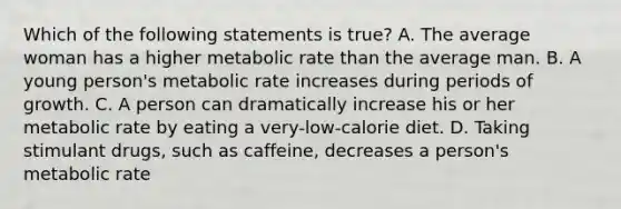 Which of the following statements is true? A. The average woman has a higher metabolic rate than the average man. B. A young person's metabolic rate increases during periods of growth. C. A person can dramatically increase his or her metabolic rate by eating a very-low-calorie diet. D. Taking stimulant drugs, such as caffeine, decreases a person's metabolic rate