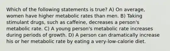 Which of the following statements is true? A) On average, women have higher metabolic rates than men. B) Taking stimulant drugs, such as caffeine, decreases a person's metabolic rate. C) A young person's metabolic rate increases during periods of growth. D) A person can dramatically increase his or her metabolic rate by eating a very-low-calorie diet.