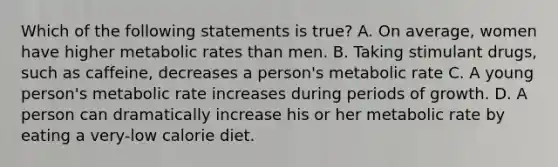 Which of the following statements is true? A. On average, women have higher metabolic rates than men. B. Taking stimulant drugs, such as caffeine, decreases a person's metabolic rate C. A young person's metabolic rate increases during periods of growth. D. A person can dramatically increase his or her metabolic rate by eating a very-low calorie diet.