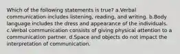 Which of the following statements is true? a.Verbal communication includes listening, reading, and writing. b.Body language includes the dress and appearance of the individuals. c.Verbal communication consists of giving physical attention to a communication partner. d.Space and objects do not impact the interpretation of communication.