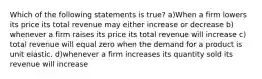 Which of the following statements is true? a)When a firm lowers its price its total revenue may either increase or decrease b) whenever a firm raises its price its total revenue will increase c) total revenue will equal zero when the demand for a product is unit elastic. d)whenever a firm increases its quantity sold its revenue will increase