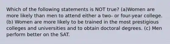 Which of the following statements is NOT true? (a)Women are more likely than men to attend either a two- or four-year college. (b) Women are more likely to be trained in the most prestigious colleges and universities and to obtain doctoral degrees. (c) Men perform better on the SAT.