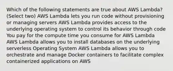 Which of the following statements are true about AWS Lambda? (Select two) AWS Lambda lets you run code without provisioning or managing servers AWS Lambda provides access to the underlying operating system to control its behavior through code You pay for the compute time you consume for AWS Lambda AWS Lambda allows you to install databases on the underlying serverless Operating System AWS Lambda allows you to orchestrate and manage Docker containers to facilitate complex containerized applications on AWS