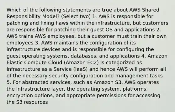 Which of the following statements are true about AWS Shared Responsibility Model? (Select two) 1. AWS is responsible for patching and fixing flaws within the infrastructure, but customers are responsible for patching their guest OS and applications 2. AWS trains AWS employees, but a customer must train their own employees 3. AWS maintains the configuration of its infrastructure devices and is responsible for configuring the guest operating systems, databases, and applications 4. Amazon Elastic Compute Cloud (Amazon EC2) is categorized as Infrastructure as a Service (IaaS) and hence AWS will perform all of the necessary security configuration and management tasks 5. For abstracted services, such as Amazon S3, AWS operates the infrastructure layer, the operating system, platforms, encryption options, and appropriate permissions for accessing the S3 resources