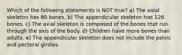 Which of the following statements is NOT true? a) The axial skeleton has 80 bones. b) The appendicular skeleton has 126 bones. c) The axial skeleton is composed of the bones that run through the axis of the body. d) Children have more bones than adults. e) The appendicular skeleton does not include the pelvic and pectoral girdles.