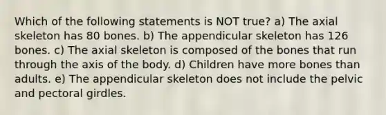 Which of the following statements is NOT true? a) The axial skeleton has 80 bones. b) The appendicular skeleton has 126 bones. c) The axial skeleton is composed of the bones that run through the axis of the body. d) Children have more bones than adults. e) The appendicular skeleton does not include the pelvic and pectoral girdles.