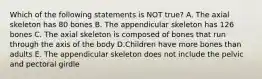 Which of the following statements is NOT true? A. The axial skeleton has 80 bones B. The appendicular skeleton has 126 bones C. The axial skeleton is composed of bones that run through the axis of the body D.Children have more bones than adults E. The appendicular skeleton does not include the pelvic and pectoral girdle