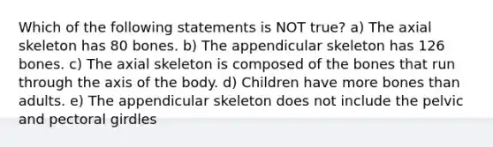 Which of the following statements is NOT true? a) The axial skeleton has 80 bones. b) The appendicular skeleton has 126 bones. c) The axial skeleton is composed of the bones that run through the axis of the body. d) Children have more bones than adults. e) The appendicular skeleton does not include the pelvic and pectoral girdles