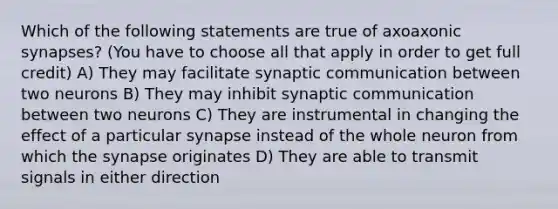 Which of the following statements are true of axoaxonic synapses? (You have to choose all that apply in order to get full credit) A) They may facilitate synaptic communication between two neurons B) They may inhibit synaptic communication between two neurons C) They are instrumental in changing the effect of a particular synapse instead of the whole neuron from which the synapse originates D) They are able to transmit signals in either direction