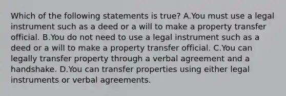 Which of the following statements is true? A.You must use a legal instrument such as a deed or a will to make a property transfer official. B.You do not need to use a legal instrument such as a deed or a will to make a property transfer official. C.You can legally transfer property through a verbal agreement and a handshake. D.You can transfer properties using either legal instruments or verbal agreements.