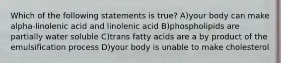 Which of the following statements is true? A)your body can make alpha-linolenic acid and linolenic acid B)phospholipids are partially water soluble C)trans fatty acids are a by product of the emulsification process D)your body is unable to make cholesterol