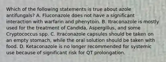 Which of the following statements is true about azole antifungals? A. Fluconazole does not have a significant interaction with warfarin and phenytoin. B. Itraconazole is mostly used for the treatment of Candida, Aspergillus, and some Cryptococcus spp. C. Itraconazole capsules should be taken on an empty stomach, while the oral solution should be taken with food. D. Ketaconazole is no longer recommended for systemic use because of significant risk for QT prolongation.