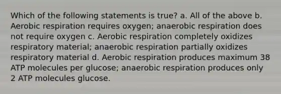 Which of the following statements is true? a. All of the above b. Aerobic respiration requires oxygen; anaerobic respiration does not require oxygen c. Aerobic respiration completely oxidizes respiratory material; anaerobic respiration partially oxidizes respiratory material d. Aerobic respiration produces maximum 38 ATP molecules per glucose; anaerobic respiration produces only 2 ATP molecules glucose.