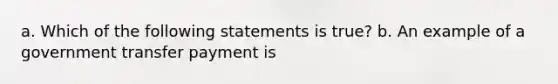 a. Which of the following statements is true? b. An example of a government transfer payment is