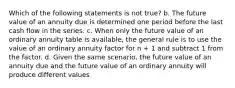 Which of the following statements is not true? b. The future value of an annuity due is determined one period before the last cash flow in the series. c. When only the future value of an ordinary annuity table is available, the general rule is to use the value of an ordinary annuity factor for n + 1 and subtract 1 from the factor. d. Given the same scenario, the future value of an annuity due and the future value of an ordinary annuity will produce different values