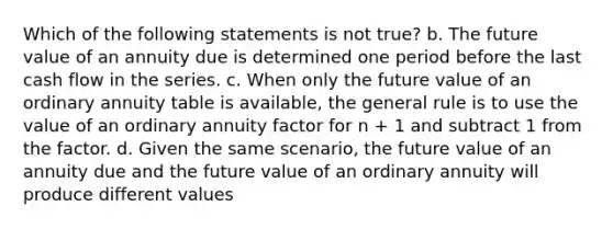 Which of the following statements is not true? b. The future value of an annuity due is determined one period before the last cash flow in the series. c. When only the future value of an ordinary annuity table is available, the general rule is to use the value of an ordinary annuity factor for n + 1 and subtract 1 from the factor. d. Given the same scenario, the future value of an annuity due and the future value of an ordinary annuity will produce different values