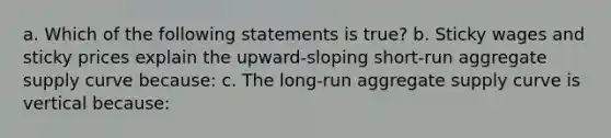 a. Which of the following statements is true? b. Sticky wages and sticky prices explain the upward-sloping short-run aggregate supply curve because: c. The long-run aggregate supply curve is vertical because: