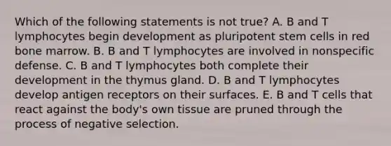 Which of the following statements is not true? A. B and T lymphocytes begin development as pluripotent stem cells in red bone marrow. B. B and T lymphocytes are involved in nonspecific defense. C. B and T lymphocytes both complete their development in the thymus gland. D. B and T lymphocytes develop antigen receptors on their surfaces. E. B and T cells that react against the body's own tissue are pruned through the process of negative selection.