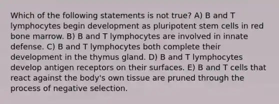 Which of the following statements is not true? A) B and T lymphocytes begin development as pluripotent stem cells in red bone marrow. B) B and T lymphocytes are involved in innate defense. C) B and T lymphocytes both complete their development in the thymus gland. D) B and T lymphocytes develop antigen receptors on their surfaces. E) B and T cells that react against the body's own tissue are pruned through the process of negative selection.