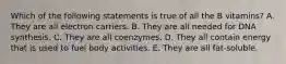 Which of the following statements is true of all the B vitamins? A. They are all electron carriers. B. They are all needed for DNA synthesis. C. They are all coenzymes. D. They all contain energy that is used to fuel body activities. E. They are all fat-soluble.