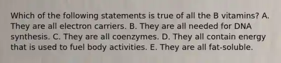 Which of the following statements is true of all the B vitamins? A. They are all electron carriers. B. They are all needed for DNA synthesis. C. They are all coenzymes. D. They all contain energy that is used to fuel body activities. E. They are all fat-soluble.