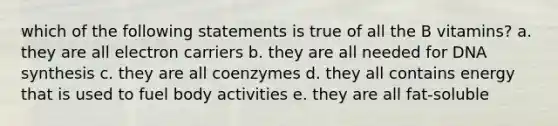 which of the following statements is true of all the B vitamins? a. they are all electron carriers b. they are all needed for DNA synthesis c. they are all coenzymes d. they all contains energy that is used to fuel body activities e. they are all fat-soluble