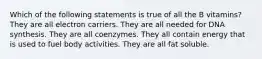 Which of the following statements is true of all the B vitamins? They are all electron carriers. They are all needed for DNA synthesis. They are all coenzymes. They all contain energy that is used to fuel body activities. They are all fat soluble.