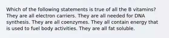 Which of the following statements is true of all the B vitamins? They are all electron carriers. They are all needed for DNA synthesis. They are all coenzymes. They all contain energy that is used to fuel body activities. They are all fat soluble.