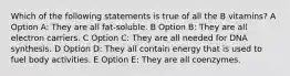 Which of the following statements is true of all the B vitamins? A Option A: They are all fat-soluble. B Option B: They are all electron carriers. C Option C: They are all needed for DNA synthesis. D Option D: They all contain energy that is used to fuel body activities. E Option E: They are all coenzymes.