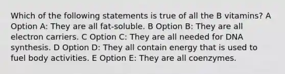 Which of the following statements is true of all the B vitamins? A Option A: They are all fat-soluble. B Option B: They are all electron carriers. C Option C: They are all needed for DNA synthesis. D Option D: They all contain energy that is used to fuel body activities. E Option E: They are all coenzymes.