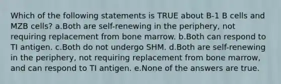 Which of the following statements is TRUE about B-1 B cells and MZB cells? a.Both are self-renewing in the periphery, not requiring replacement from bone marrow. b.Both can respond to TI antigen. c.Both do not undergo SHM. d.Both are self-renewing in the periphery, not requiring replacement from bone marrow, and can respond to TI antigen. e.None of the answers are true.