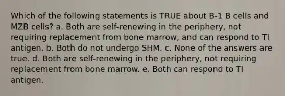 Which of the following statements is TRUE about B-1 B cells and MZB cells? a. Both are self-renewing in the periphery, not requiring replacement from bone marrow, and can respond to TI antigen. b. Both do not undergo SHM. c. None of the answers are true. d. Both are self-renewing in the periphery, not requiring replacement from bone marrow. e. Both can respond to TI antigen.