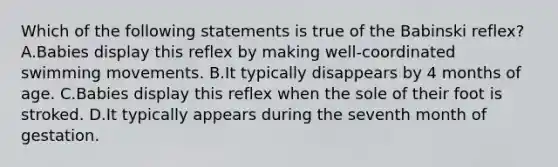 Which of the following statements is true of the Babinski reflex? A.Babies display this reflex by making well-coordinated swimming movements. B.It typically disappears by 4 months of age. C.Babies display this reflex when the sole of their foot is stroked. D.It typically appears during the seventh month of gestation.