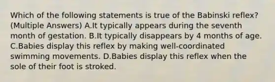 Which of the following statements is true of the Babinski reflex? (Multiple Answers) A.It typically appears during the seventh month of gestation. B.It typically disappears by 4 months of age. C.Babies display this reflex by making well-coordinated swimming movements. D.Babies display this reflex when the sole of their foot is stroked.