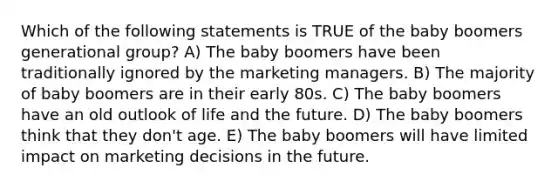 Which of the following statements is TRUE of the baby boomers generational group? A) The baby boomers have been traditionally ignored by the marketing managers. B) The majority of baby boomers are in their early 80s. C) The baby boomers have an old outlook of life and the future. D) The baby boomers think that they don't age. E) The baby boomers will have limited impact on marketing decisions in the future.