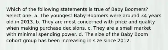 Which of the following statements is true of Baby Boomers? Select one: a. The youngest Baby Boomers were around 34 years old in 2013. b. They are most concerned with price and quality when making purchase decisions. c. They are a small market with minimal spending power. d. The size of the Baby Boom cohort group has been increasing in size since 2012.