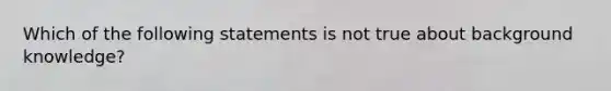 Which of the following statements is not true about background knowledge?