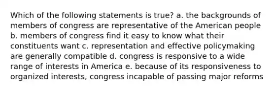 Which of the following statements is true? a. the backgrounds of members of congress are representative of the American people b. members of congress find it easy to know what their constituents want c. representation and effective policymaking are generally compatible d. congress is responsive to a wide range of interests in America e. because of its responsiveness to organized interests, congress incapable of passing major reforms