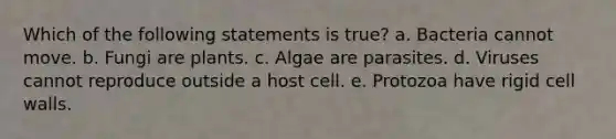 Which of the following statements is true? a. Bacteria cannot move. b. Fungi are plants. c. Algae are parasites. d. Viruses cannot reproduce outside a host cell. e. Protozoa have rigid cell walls.