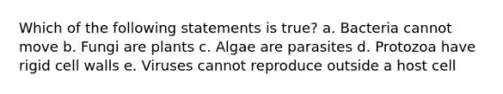 Which of the following statements is true? a. Bacteria cannot move b. Fungi are plants c. Algae are parasites d. Protozoa have rigid cell walls e. Viruses cannot reproduce outside a host cell