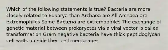 Which of the following statements is true? Bacteria are more closely related to Eukarya than Archaea are All Archaea are extremophiles Some Bacteria are extremophiles The exchange of genetic material between prokaryotes via a viral vector is called transformation Gram negative bacteria have thick peptidoglycan cell walls outside their cell membranes