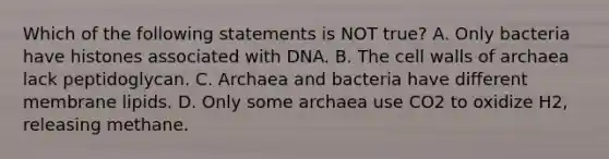 Which of the following statements is NOT true? A. Only bacteria have histones associated with DNA. B. The cell walls of archaea lack peptidoglycan. C. Archaea and bacteria have different membrane lipids. D. Only some archaea use CO2 to oxidize H2, releasing methane.