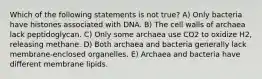 Which of the following statements is not true? A) Only bacteria have histones associated with DNA. B) The cell walls of archaea lack peptidoglycan. C) Only some archaea use CO2 to oxidize H2, releasing methane. D) Both archaea and bacteria generally lack membrane-enclosed organelles. E) Archaea and bacteria have different membrane lipids.