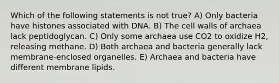 Which of the following statements is not true? A) Only bacteria have histones associated with DNA. B) The cell walls of archaea lack peptidoglycan. C) Only some archaea use CO2 to oxidize H2, releasing methane. D) Both archaea and bacteria generally lack membrane-enclosed organelles. E) Archaea and bacteria have different membrane lipids.