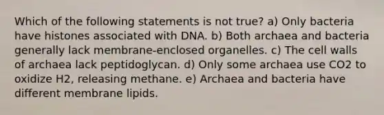 Which of the following statements is not true? a) Only bacteria have histones associated with DNA. b) Both archaea and bacteria generally lack membrane-enclosed organelles. c) The cell walls of archaea lack peptidoglycan. d) Only some archaea use CO2 to oxidize H2, releasing methane. e) Archaea and bacteria have different membrane lipids.